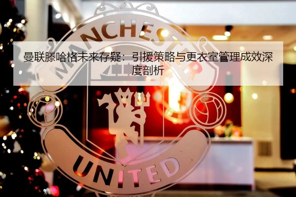 曼联滕哈格未来存疑：引援策略与更衣室管理成效深度剖析