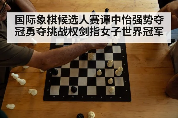 国际象棋候选人赛谭中怡强势夺冠勇夺挑战权剑指女子世界冠军