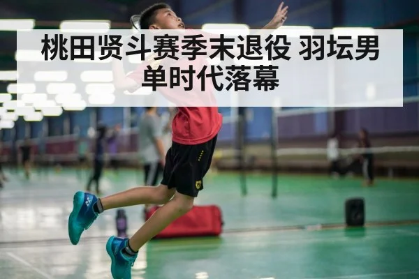 桃田贤斗赛季末退役 羽坛男单时代落幕